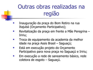 Outras obras realizadas na região Inauguração da praça do Bom Retiro na rua Itajubá (Orçamento Participativo); Revitalização da praça em frente a Mãe Peregrina – Iririu; Troca de equipamento da academia da melhor idade na praça Assis Brasil – Saguaçú; Está em execução projeto do Orçamento Participativo para nova praça no Saguaçú e Iririu; Em execução a rede de saneamento básico, rede coletora de esgoto – Saguaçú. 