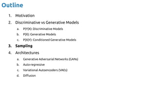 Outline
1. Motivation
2. Discriminative vs Generative Models
a. P(Y|X): Discriminative Models
b. P(X): Generative Models
c. P(X|Y): Conditioned Generative Models
3. Sampling
4. Architectures
a. Generative Adversarial Networks (GANs)
b. Auto-regressive
c. Variational Autoencoders (VAEs)
d. Diﬀusion
 