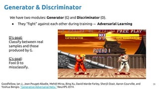 36
Generator & Discriminator
We have two modules: Generator (G) and Discriminator (D).
● They “ﬁght” against each other during training→ Adversarial Learning
D’s goal:
Classify between real
samples and those
produced by G.
G’s goal:
Fool D to
missclassify.
Goodfellow, Ian J., Jean Pouget-Abadie, Mehdi Mirza, Bing Xu, David Warde-Farley, Sherjil Ozair, Aaron Courville, and
Yoshua Bengio. "Generative Adversarial Nets." NeurIPS 2014.
 