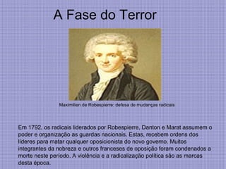 A Fase do Terror
Maximilien de Robespierre: defesa de mudanças radicais
Em 1792, os radicais liderados por Robespierre, Danton e Marat assumem o
poder e organização as guardas nacionais. Estas, recebem ordens dos
líderes para matar qualquer oposicionista do novo governo. Muitos
integrantes da nobreza e outros franceses de oposição foram condenados a
morte neste período. A violência e a radicalização política são as marcas
desta época.
 