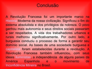 Conclusão
A Revolução Francesa foi um importante marco na
História Moderna da nossa civilização. Significou o fim do
sistema absolutista e dos privilégios da nobreza. O povo
ganhou mais autonomia e seus direitos sociais passaram
a ser respeitados. A vida dos trabalhadores urbanos e
rurais melhorou significativamente. Por outro lado, a
burguesia conduziu o processo de forma a garantir seu
domínio social. As bases de uma sociedade burguesa e
capitalista foram estabelecidas durante a revolução. A
Revolução Francesa também influenciou, com seus
ideais iluministas, a independência de alguns países da
América Espanhola e o movimento de
Inconfidência Mineira no Brasil.
 
