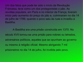 Um dos fatos que pode ter sido o início da Revolução
Francesa, teve como um dos protagonistas o pão. As
revoltas populare, em Paris e no interior da França, tiveram
início pelo aumento do preço do pão e, culminaram no dia 14
de julho de 1789, quando o povo saiu às ruas e invadiiu a
Bastilha.
A Bastilha era uma prisão construída em 1370. No
século XVII tornou-se uma prisão para nobres ou letrados,
adversários políticos, aqueles que se opunham ao governo
ou mesmo à religião oficial. Mesmo abrigando 7 mil
prisioneiros no dia 14 de julho, foi invdida pelo povo.
 