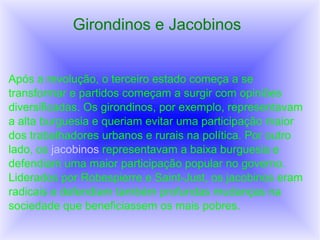 Girondinos e Jacobinos
Após a revolução, o terceiro estado começa a se
transformar e partidos começam a surgir com opiniões
diversificadas. Os girondinos, por exemplo, representavam
a alta burguesia e queriam evitar uma participação maior
dos trabalhadores urbanos e rurais na política. Por outro
lado, os jacobinos representavam a baixa burguesia e
defendiam uma maior participação popular no governo.
Liderados por Robespierre e Saint-Just, os jacobinos eram
radicais e defendiam também profundas mudanças na
sociedade que beneficiassem os mais pobres.
 