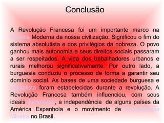 Conclusão
A Revolução Francesa foi um importante marco na
História Moderna da nossa civilização. Significou o fim do
sistema absolutista e dos privilégios da nobreza. O povo
ganhou mais autonomia e seus direitos sociais passaram
a ser respeitados. A vida dos trabalhadores urbanos e
rurais melhorou significativamente. Por outro lado, a
burguesia conduziu o processo de forma a garantir seu
domínio social. As bases de uma sociedade burguesa e
capitalista foram estabelecidas durante a revolução. A
Revolução Francesa também influenciou, com seus
ideais iluministas, a independência de alguns países da
América Espanhola e o movimento de Inconfidência
Mineira no Brasil.
 