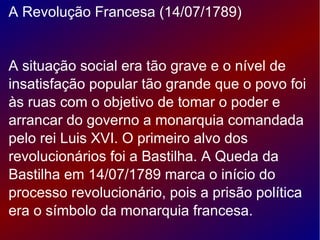 A Revolução Francesa (14/07/1789)
A situação social era tão grave e o nível de
insatisfação popular tão grande que o povo foi
às ruas com o objetivo de tomar o poder e
arrancar do governo a monarquia comandada
pelo rei Luis XVI. O primeiro alvo dos
revolucionários foi a Bastilha. A Queda da
Bastilha em 14/07/1789 marca o início do
processo revolucionário, pois a prisão política
era o símbolo da monarquia francesa.
 