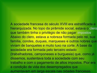A sociedade francesa do século XVIII era estratificada e
hierarquizada. No topo da pirâmide social, estava o clero
que também tinha o privilégio de não pagar impostos.
Abaixo do clero, estava a nobreza formada pelo rei, sua
família, condes, duques, marqueses e outros nobres que
viviam de banquetes e muito luxo na corte. A base da
sociedade era formada pelo terceiro estado
(trabalhadores, camponeses e burguesia) que, como já
dissemos, sustentava toda a sociedade com seu
trabalho e com o pagamento de altos impostos. Pior era
a condição de vida dos desempregados que
aumentavam em larga escala nas cidades francesas.
 