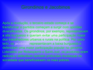 Girondinos e Jacobinos
Após a revolução, o terceiro estado começa a se
transformar e partidos começam a surgir com opiniões
diversificadas. Os girondinos, por exemplo, representavam
a alta burguesia e queriam evitar uma participação maior
dos trabalhadores urbanos e rurais na política. Por outro
lado, os jacobinos representavam a baixa burguesia e
defendiam uma maior participação popular no governo.
Liderados por Robespierre e Saint-Just, os jacobinos eram
radicais e defendiam também profundas mudanças na
sociedade que beneficiassem os mais pobres.
 
