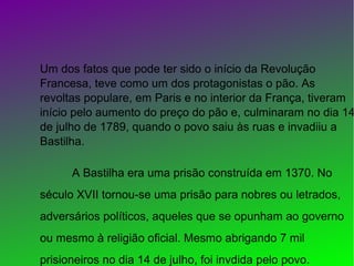 Um dos fatos que pode ter sido o início da Revolução
Francesa, teve como um dos protagonistas o pão. As
revoltas populare, em Paris e no interior da França, tiveram
início pelo aumento do preço do pão e, culminaram no dia 14
de julho de 1789, quando o povo saiu às ruas e invadiiu a
Bastilha.
A Bastilha era uma prisão construída em 1370. No
século XVII tornou-se uma prisão para nobres ou letrados,
adversários políticos, aqueles que se opunham ao governo
ou mesmo à religião oficial. Mesmo abrigando 7 mil
prisioneiros no dia 14 de julho, foi invdida pelo povo.
 