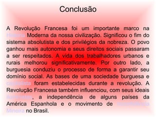 Conclusão
A Revolução Francesa foi um importante marco na
História Moderna da nossa civilização. Significou o fim do
sistema absolutista e dos privilégios da nobreza. O povo
ganhou mais autonomia e seus direitos sociais passaram
a ser respeitados. A vida dos trabalhadores urbanos e
rurais melhorou significativamente. Por outro lado, a
burguesia conduziu o processo de forma a garantir seu
domínio social. As bases de uma sociedade burguesa e
capitalista foram estabelecidas durante a revolução. A
Revolução Francesa também influenciou, com seus ideais
iluministas, a independência de alguns países da
América Espanhola e o movimento de Inconfidência
Mineira no Brasil.
 