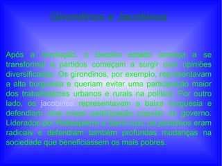 Girondinos e Jacobinos
Após a revolução, o terceiro estado começa a se
transformar e partidos começam a surgir com opiniões
diversificadas. Os girondinos, por exemplo, representavam
a alta burguesia e queriam evitar uma participação maior
dos trabalhadores urbanos e rurais na política. Por outro
lado, os jacobinos representavam a baixa burguesia e
defendiam uma maior participação popular no governo.
Liderados por Robespierre e Saint-Just, os jacobinos eram
radicais e defendiam também profundas mudanças na
sociedade que beneficiassem os mais pobres.
 