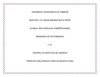 UNIVERDAD TECNOLÓGICA DE TORREÓN



  MAESTRO: LIC. EDGAR GERARDO MATA ORTÍZ



  ALUMNA: IRIS RUMUALDA CARREÓN RANGEL



        PROBLEMAS DE HISTOGRAMAS



                  3 ¨B¨



     CONTROL ESTADÍSTICO DEL PROCESO



PROCESOS INDUSTRIALES ÁREA DE MANUFACTURA
 