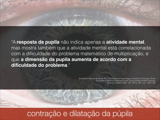 contração e dilatação da pupila
"A resposta da pupila não indica apenas a atividade mental,
mas mostra também que a atividade mental está correlacionada
com a diﬁculdade do problema matemático de multiplicação, e
que a dimensão da pupila aumenta de acordo com a
diﬁculdade do problema."
Eckhard H. Hess & James M. Polt, Department of Psychology, University of Chicago, Illinois 
"Pupil Size in Relation to Mental Activity during Simple Problem-Solving" 
Science, 13 March1964: Vol. 143 no. 3611 pp. 1190-1192
 