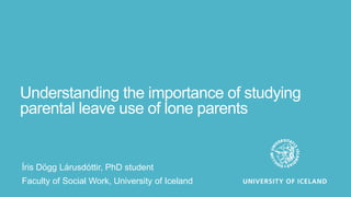 Understanding the importance of studying
parental leave use of lone parents
Íris Dögg Lárusdóttir, PhD student
Faculty of Social Work, University of Iceland
 