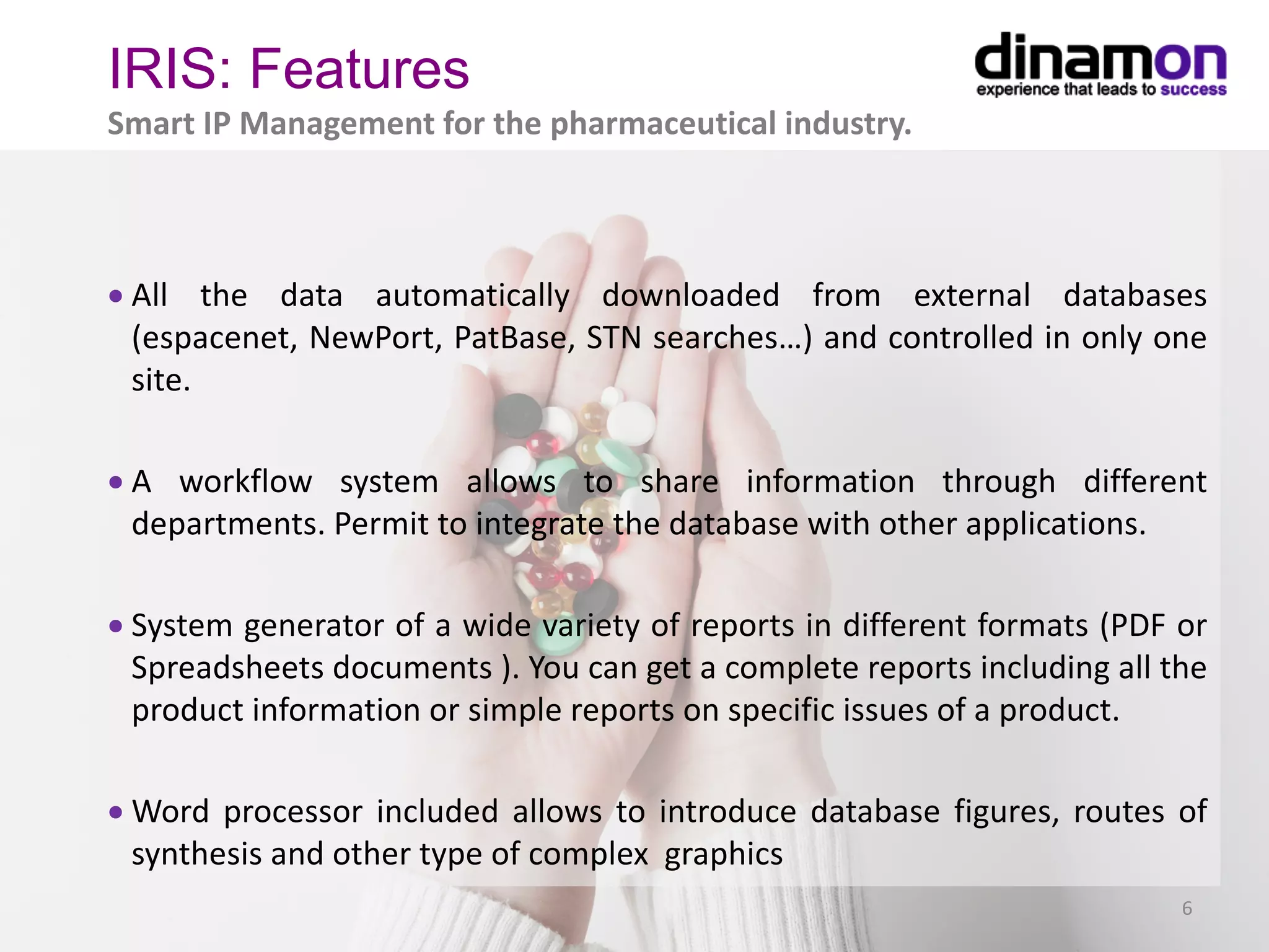 • All the data automatically downloaded from external databases
(espacenet, NewPort, PatBase, STN searches…) and controlled in only one
site.
• A workflow system allows to share information through different
departments. Permit to integrate the database with other applications.
• System generator of a wide variety of reports in different formats (PDF or
Spreadsheets documents ). You can get a complete reports including all the
product information or simple reports on specific issues of a product.
• Word processor included allows to introduce database figures, routes of
synthesis and other type of complex graphics
6
IRIS: Features
Smart IP Management for the pharmaceutical industry.
 