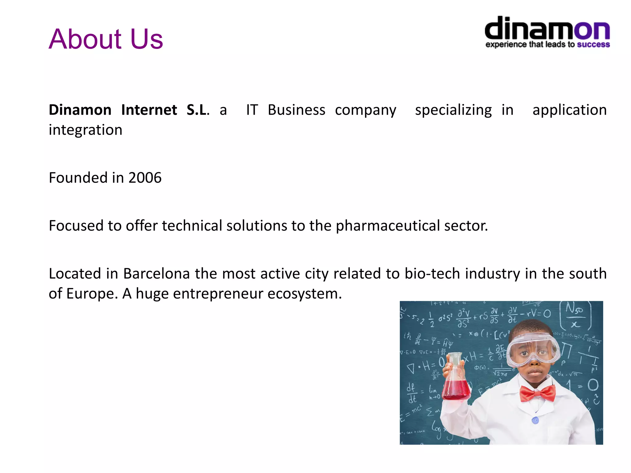 About Us
Dinamon Internet S.L. a IT Business company specializing in application
integration
Founded in 2006
Focused to offer technical solutions to the pharmaceutical sector.
Located in Barcelona the most active city related to bio-tech industry in the south
of Europe. A huge entrepreneur ecosystem.
 