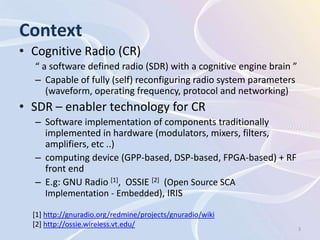 Context
• Cognitive Radio (CR)
  “ a software defined radio (SDR) with a cognitive engine brain ”
  – Capable of fully (self) reconfiguring radio system parameters
     (waveform, operating frequency, protocol and networking)
• SDR – enabler technology for CR
  – Software implementation of components traditionally
    implemented in hardware (modulators, mixers, filters,
    amplifiers, etc ..)
  – computing device (GPP-based, DSP-based, FPGA-based) + RF
    front end
  – E.g: GNU Radio [1], OSSIE [2] (Open Source SCA
    Implementation - Embedded), IRIS

  [1] http://gnuradio.org/redmine/projects/gnuradio/wiki
  [2] http://ossie.wireless.vt.edu/                                  3
 