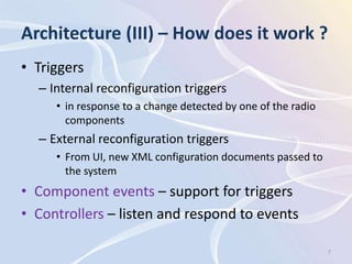 Architecture (III) – How does it work ?
• Triggers
  – Internal reconfiguration triggers
     • in response to a change detected by one of the radio
       components
  – External reconfiguration triggers
     • From UI, new XML configuration documents passed to
       the system
• Component events – support for triggers
• Controllers – listen and respond to events

                                                              7
 