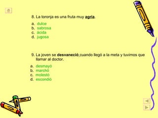 8. La toronja es una fruta muy  agria . a.  dulce   b.  sabrosa c.  ácida d.  jugosa 9. La joven se  desvaneció   cuando llegó a la meta y tuvimos que llamar al doctor. a.  desmayó b.  marchó c.  molestó d.  escondió 