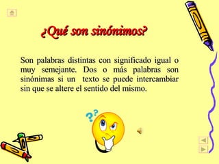 ¿ Qu é  son sin ó nimos?   Son palabras distintas con significado igual o muy semejante. Dos o m á s palabras son sin ó nimas si un  texto se puede intercambiar sin que se altere el sentido del mismo.  