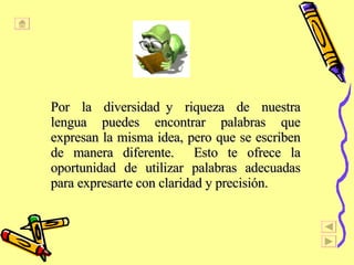 Por  la  diversidad y  riqueza  de  nuestra lengua puedes encontrar palabras que expresan la misma idea, pero que se escriben de manera diferente.  Esto te ofrece la oportunidad de utilizar palabras adecuadas para expresarte con claridad y precisi ón.  