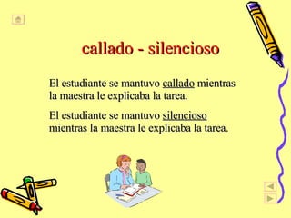 callado - silencioso El estudiante se mantuvo  callado  mientras la maestra le explicaba la tarea. El estudiante se mantuvo  silencioso  mientras la maestra le explicaba la tarea. 