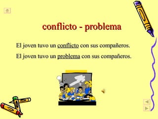 conflicto - problema El joven tuvo un  conflicto  con sus compañeros.  El joven tuvo un  problema  con sus compañeros.  
