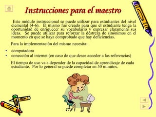 Instrucciones para el maestro Este m ó dulo instruccional se puede utilizar para estudiantes del nivel elemental (4-6).  El mismo fue creado para que el estudiante tenga la oportunidad de enriquecer su vocabulario y expresar claramente sus ideas.  Se puede utilizar para reforzar la destreza de sin ó nimos en el momento en que se haya comprobado que hay deficiencias.  Para la implementaci ó n del mismo necesita: computadora conecci ó n al internet (en caso de que desee acceder a las referencias) El tiempo de uso va a depender de la capacidad de aprendizaje de cada estudiante.  Por lo general se puede completar en 50 minutos. 