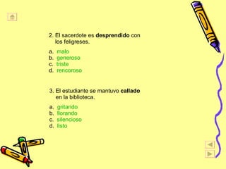 2. El sacerdote es  desprendido  con los feligreses. a.  malo b.  generoso c.  triste   d.  rencoroso 3. El estudiante se mantuvo  callado en la biblioteca. a.  gritando b.  llorando c.  silencioso d.  listo 