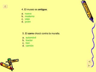 4. El museo es  antiguo . a.  nuevo b.  moderno c.  viejo d.  joven 5. El  carro  choc ó contra la muralla. a.  autom óvil b.  tractor c.  tren d.  cami ón   