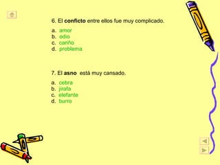 6. El  conficto  entre ellos fue muy complicado. a.  amor b.  odio c.  cari ňo d.  problema 7. El  asno   est á  muy cansado. a.  cebra b.  jirafa c.  elefante d.  burro 