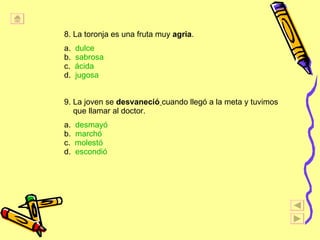 8. La toronja es una fruta muy  agria . a.  dulce   b.  sabrosa c.  ácida d.  jugosa 9. La joven se  desvaneció   cuando llegó a la meta y tuvimos que llamar al doctor. a.  desmayó b.  marchó c.  molestó d.  escondió 
