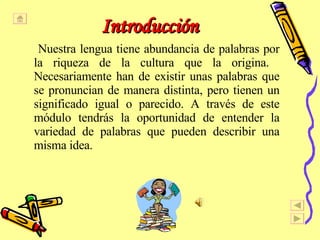 Introducción Nuestra lengua tiene abundancia de palabras por la riqueza de la cultura que la origina.  Necesariamente han de existir unas palabras que se pronuncian de manera distinta, pero tienen un significado igual o parecido. A través de este módulo tendrás la oportunidad de entender la variedad de palabras que pueden describir una misma idea.  
