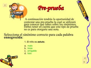 Pre-prueba    A continuaci ó n tendr á s la oportunidad de   contestar una pre-prueba la cual se utilizar á   para conocer qu é  sabes sobre los sin ó nimos.   Debes tener en cuenta que este tipo de prueba   no es para otorgarte una nota.   Selecciona el sin ónimo correcto para cada palabra  ennegrecida :  1. El ni ñ o es  astuto . a.  malo b.  triste c.  amigable d.  listo 