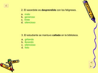2. El sacerdote es  desprendido  con los feligreses. a.  malo b.  generoso c.  triste   d.  silencioso 3. El estudiante se mantuvo  callado  en la biblioteca. a.  gritando b.  llorando c.  silencioso d.  listo 
