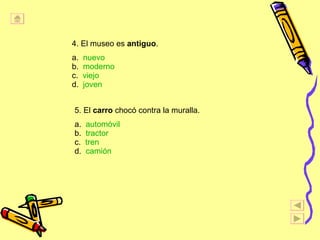 4. El museo es  antiguo . a.  nuevo b.  moderno c.  viejo d.  joven 5. El  carro  chocó contra la muralla. a.  automóvil b.  tractor c.  tren d.  camión   