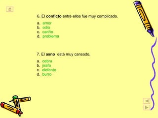 6. El  conficto  entre ellos fue muy complicado. a.  amor b.  odio c.  cari ñ o d.  problema 7. El  asno   est á  muy cansado. a.  cebra b.  jirafa c.  elefante d.  burro 