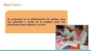 Paulo Freire.
Su propuesta es la alfabetización de adultos, para
que aprendan a través de su palabra como una
correlación entre reflexión y acción.
 