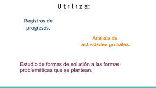 Registros de
progresos.
Análisis de
actividades grupales.
U t i l i z a:
Estudio de formas de solución a las formas
problemáticas que se plantean.
 