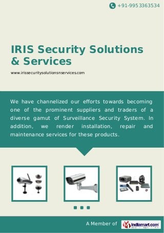 +91-9953363534

IRIS Security Solutions
& Services
www.irissecuritysolutionsnservices.com

We have channelized our eﬀorts towards becoming
one of the prominent suppliers and traders of a
diverse gamut of Surveillance Security System. In
addition,

we

render

installation,

maintenance services for these products.

A Member of

repair

and

 