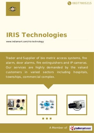 08377805215
A Member of
IRIS Technologies
www.indiamart.com/iris-technology
Trader and Supplier of bio metric access systems, ﬁre
alarm, door alarms, ﬁre extinguishers and IP cameras.
Our services are highly demanded by the valued
customers in varied sectors including hospitals,
townships, commercial complex.
 