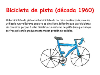 Bicicleta de pista (década 1960)
Unha bicicleta de pista é unha bicicleta de carreiras optimizada para ser
utilizada nun velódromo ou pista ao aire libre. Diferénciase das bicicletas
de carreiras porque é unha bicicleta cun sistema de piñón fixo que fai que
se free aplicando gradualmente menor presión no pedaleo.
 