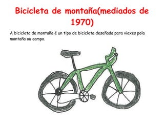 Bicicleta de montaña(mediados de
1970)
A bicicleta de montaña é un tipo de bicicleta deseñada para viaxes pola
montaña ou campo.
 