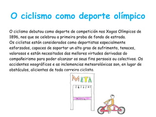 O ciclismo como deporte olímpico
O ciclismo debutou como deporte de competición nos Xogos Olímpicos de
1896, nos que se celebrou a primeira proba de fondo de estrada.
Os ciclistas están considerados como deportistas especialmente
esforzados, capaces de soportar un alto grao de sufrimento, tenaces,
valorosos e están necesitados das mellores virtudes derivadas do
compañeirismo para poder alcanzar os seus fins persoais ou colectivos. Os
accidentes xeográficos e as inclemencias meteorolóxicas son, en lugar de
obstáculos, alicientes de toda carreira ciclista.
 