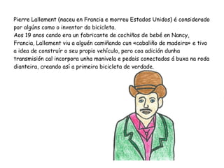 Pierre Lallement (naceu en Francia e morreu Estados Unidos) é considerado
por algúns como o inventor da bicicleta.
Aos 19 anos cando era un fabricante de cochiños de bebé en Nancy,
Francia, Lallement viu a alguén camiñando cun «cabaliño de madeira» e tivo
a idea de construír o seu propio vehículo, pero coa adición dunha
transmisión cal incorpora unha manivela e pedais conectados á buxa na roda
dianteira, creando así a primeira bicicleta de verdade.
 