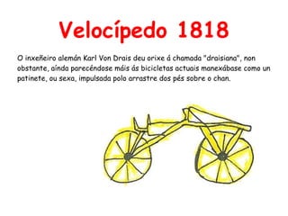 Velocípedo 1818
O inxeñeiro alemán Karl Von Drais deu orixe á chamada "draisiana", non
obstante, aínda parecéndose máis ás bicicletas actuais manexábase como un
patinete, ou sexa, impulsada polo arrastre dos pés sobre o chan.
 