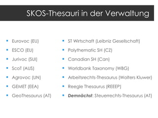 SKOS-Thesauri in der Verwaltung

 Eurovoc (EU)

 ST Wirtschaft (Leibniz Gesellschaft)

 ESCO (EU)

 Polythematic SH (CZ)

 Jurivoc (SUI)

 Canadian SH (Can)

 ScoT (AUS)

 Worldbank Taxonomy (WBG)

 Agrovoc (UN)

 Arbeitsrechts-Thesaurus (Wolters Kluwer)

 GEMET (EEA)

 Reegle Thesaurus (REEEP)

 GeoThesaurus (AT)

 Demnächst: Steuerrechts-Thesaurus (AT)

 
