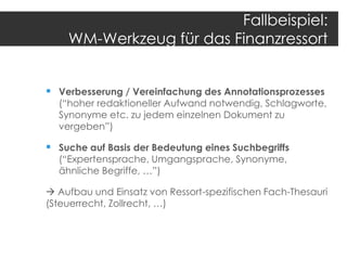 Fallbeispiel:
WM-Werkzeug für das Finanzressort
 Verbesserung / Vereinfachung des Annotationsprozesses

(“hoher redaktioneller Aufwand notwendig, Schlagworte,
Synonyme etc. zu jedem einzelnen Dokument zu
vergeben”)

 Suche auf Basis der Bedeutung eines Suchbegriffs
(“Expertensprache, Umgangsprache, Synonyme,
ähnliche Begriffe, …”)

 Aufbau und Einsatz von Ressort-spezifischen Fach-Thesauri
(Steuerrecht, Zollrecht, …)

 