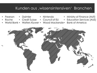 Kunden aus ‚wissensintensiven„ Branchen
• Pearson
• Daimler
• Nintendo
• Ministry of Finance (AUT)
• Roche
• Credit Suisse • Council of EU
• Education Services (AUS)
• World Bank • Wolters Kluwer • Wood Mackenzie • Bank of America

 