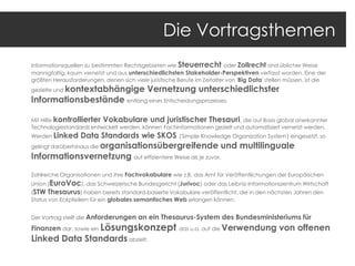 Die Vortragsthemen
Informationsquellen zu bestimmten Rechtsgebieten wie Steuerrecht oder Zollrecht sind üblicher Weise
mannigfaltig, kaum vernetzt und aus unterschiedlichsten Stakeholder-Perspektiven verfasst worden. Eine der
größten Herausforderungen, denen sich viele juristische Berufe im Zeitalter von ' Big Data' stellen müssen, ist die

kontextabhängige Vernetzung unterschiedlichster
Informationsbestände entlang eines Entscheidungsprozesses.
gezielte und

Mit Hilfe kontrollierter Vokabulare und juristischer Thesauri , die auf Basis global anerkannter
Technologiestandards entwickelt werden, können Fachinformationen gezielt und automatisiert vernetzt werden.

Werden Linked

Data Standards wie SKOS

('Simple Knowledge Organization System') eingesetzt, so

organisationsübergreifende und multilinguale
Informationsvernetzung auf effizientere Weise als je zuvor.
gelingt darüberhinaus die

Zahlreiche Organisationen und ihre Fachvokabulare wie z.B. das Amt für Veröffentlichungen der Europäischen

Union (EuroVoc), das Schweizerische Bundesgericht (Jurivoc) oder das Leibniz-Informationszentrum Wirtschaft
(STW Thesaurus) haben bereits standard-basierte Vokabulare veröffentlicht, die in den nächsten Jahren den
Status von Eckpfeilern für ein globales semantisches Web erlangen können.
Der Vortrag stellt die Anforderungen

an ein Thesaurus-System des Bundesministeriums für

Finanzen dar, sowie ein Lösungskonzept, das u.a. auf die Verwendung

Linked Data Standards abzielt.

von offenen

 