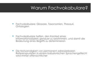 Warum Fachvokabulare?

 Fachvokabulare: Glossare, Taxonomien, Thesauri,
Ontologien

 Fachvokabulare helfen, den Kontext eines

Informationsobjekts genauer zu bestimmen, und damit die
Bedeutung eines Begriffs zu determinieren

 Die Notwendigkeit von permanent adressierbaren

Referenzpunkten in einem babylonischen Sprachengeflecht
wird immer offensichtlicher

 